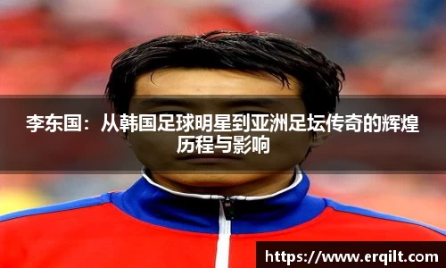 李东国：从韩国足球明星到亚洲足坛传奇的辉煌历程与影响